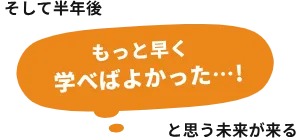 そして半年後「もっと早く学べばよかった…!」と思う未来が来る